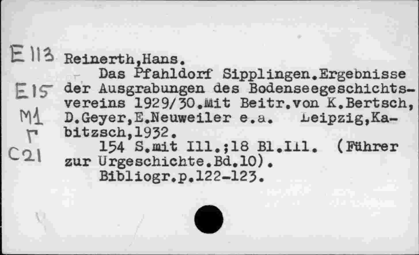 ﻿Elli Reine rth,Hans.
Das Pfahldorf SipplIngen.Ergebnisse Eis' der Ausgrabungen des Bodenseegeschichts Vereins 1929/ЗО.Mit Beitr.von K,Bertsch Hl D.Geyer,E.Neuweiler e.a.	.Leipzig,Ka-
ri bitzsch,1932.
r ’	154 S.mit Ill.?18 Bl.Ill. (Führer
---* zur Urgeschichte.Bd,10).
Bibliogr.p.122-123.